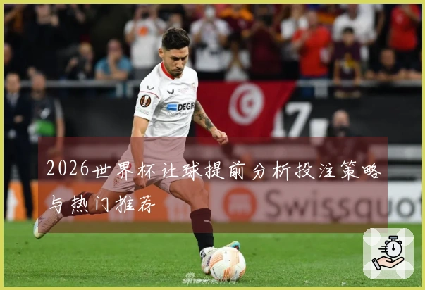 2026世界杯让球提前分析投注策略与热门推荐