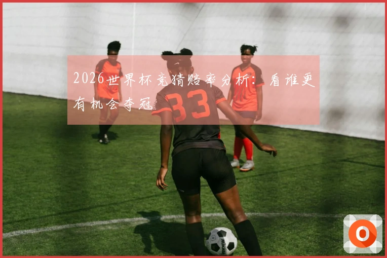 2026世界杯竞猜赔率分析：看谁更有机会夺冠